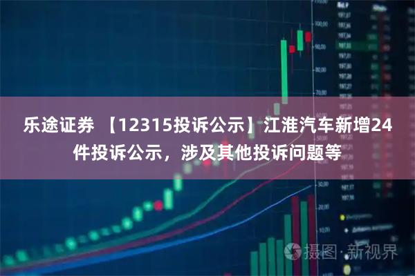 乐途证券 【12315投诉公示】江淮汽车新增24件投诉公示，涉及其他投诉问题等