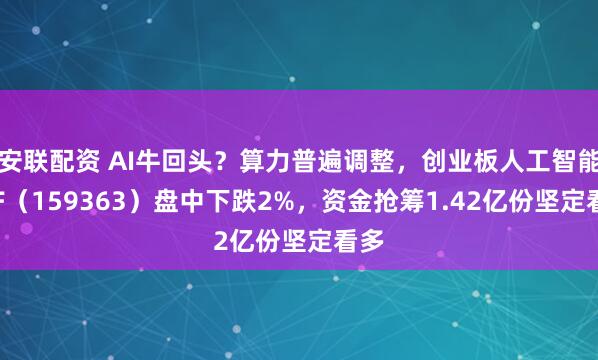 安联配资 AI牛回头？算力普遍调整，创业板人工智能ETF（159363）盘中下跌2%，资金抢筹1.42亿份坚定看多