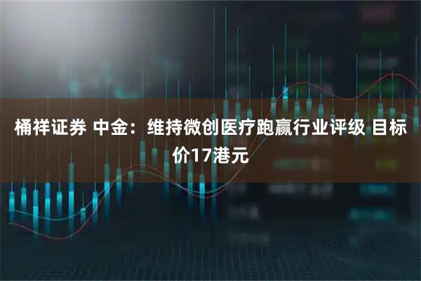 桶祥证券 中金：维持微创医疗跑赢行业评级 目标价17港元
