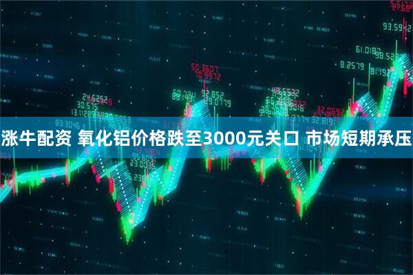 涨牛配资 氧化铝价格跌至3000元关口 市场短期承压