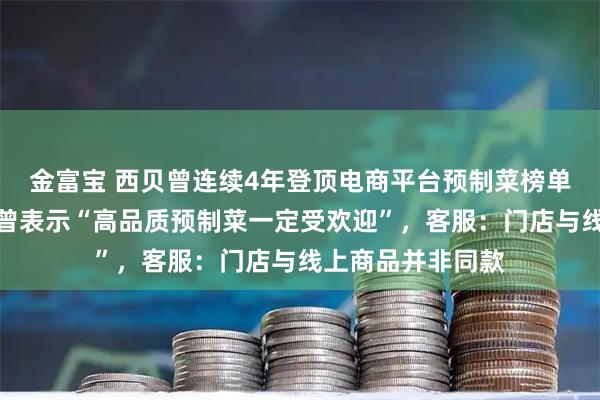 金富宝 西贝曾连续4年登顶电商平台预制菜榜单，创始人贾国龙曾表示“高品质预制菜一定受欢迎”，客服：门店与线上商品并非同款