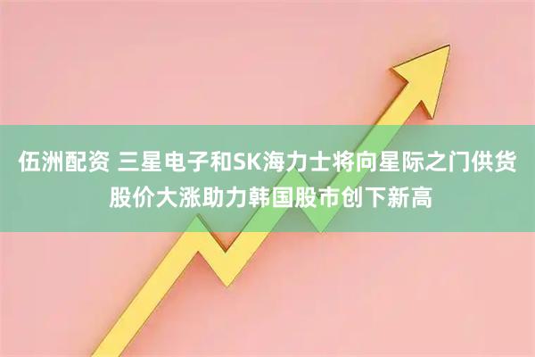 伍洲配资 三星电子和SK海力士将向星际之门供货 股价大涨助力韩国股市创下新高