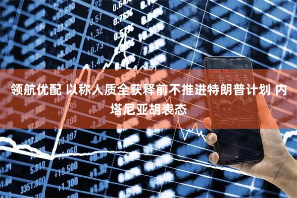 领航优配 以称人质全获释前不推进特朗普计划 内塔尼亚胡表态