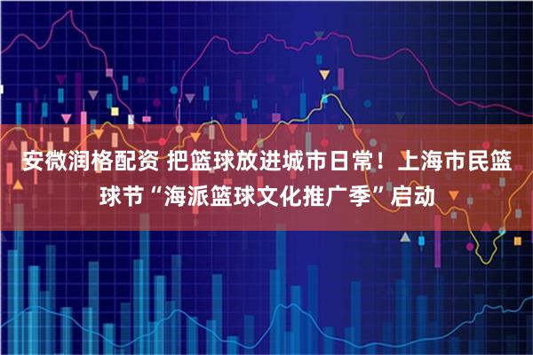 安微润格配资 把篮球放进城市日常！上海市民篮球节“海派篮球文化推广季”启动