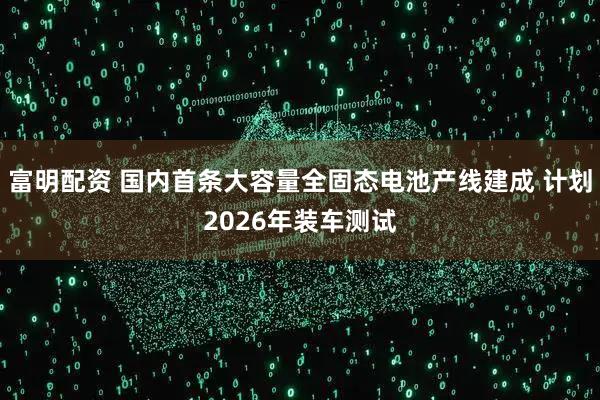 富明配资 国内首条大容量全固态电池产线建成 计划2026年装车测试