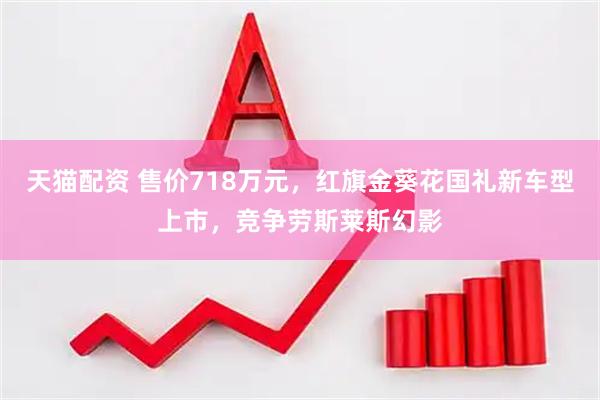 天猫配资 售价718万元，红旗金葵花国礼新车型上市，竞争劳斯莱斯幻影