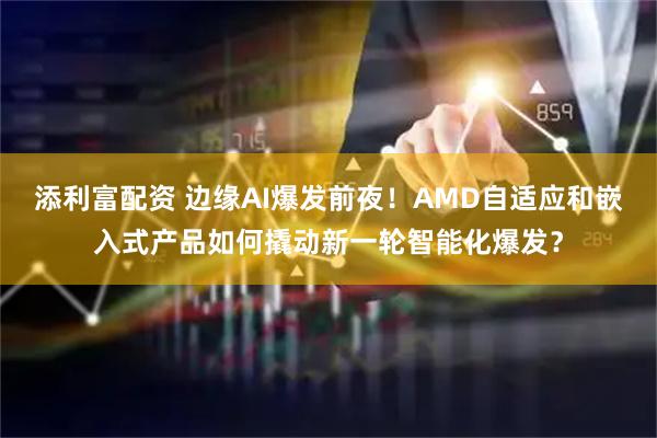 添利富配资 边缘AI爆发前夜！AMD自适应和嵌入式产品如何撬动新一轮智能化爆发？