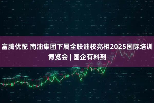 富腾优配 南油集团下属全联油校亮相2025国际培训博览会 | 国企有料到