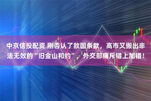 中京信投配资 刚否认了敌国条款，高市又搬出非法无效的“旧金山和约”，外交部痛斥错上加错！