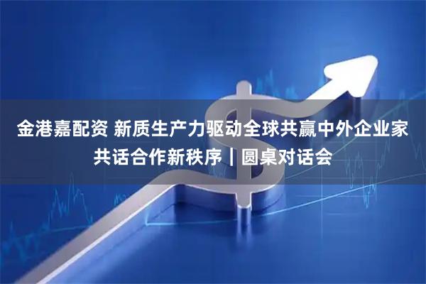 金港嘉配资 新质生产力驱动全球共赢中外企业家共话合作新秩序｜圆桌对话会
