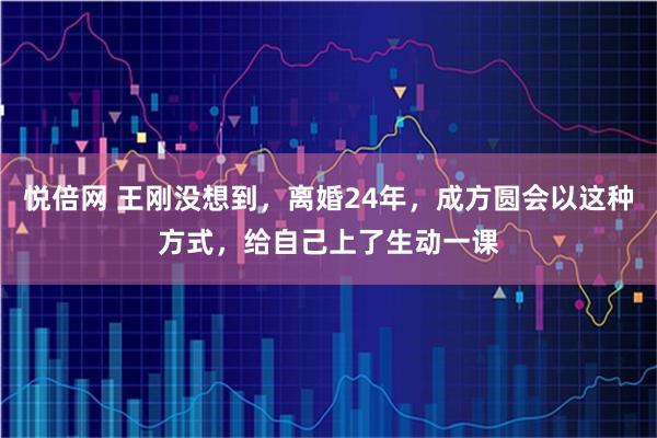 悦倍网 王刚没想到，离婚24年，成方圆会以这种方式，给自己上了生动一课