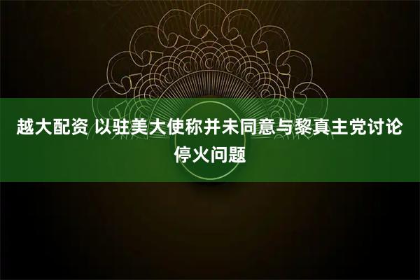 越大配资 以驻美大使称并未同意与黎真主党讨论停火问题