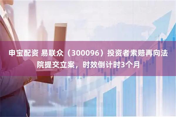 申宝配资 易联众（300096）投资者索赔再向法院提交立案，时效倒计时3个月