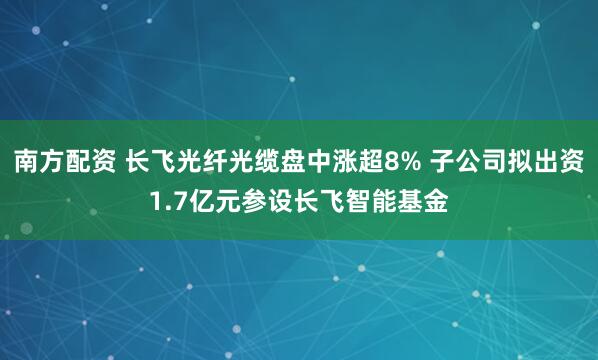 南方配资 长飞光纤光缆盘中涨超8% 子公司拟出资1.7亿元参设长飞智能基金