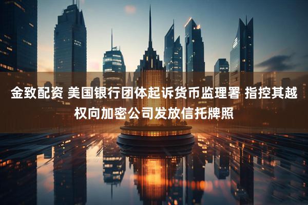 金致配资 美国银行团体起诉货币监理署 指控其越权向加密公司发放信托牌照
