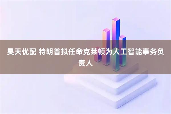 昊天优配 特朗普拟任命克莱顿为人工智能事务负责人